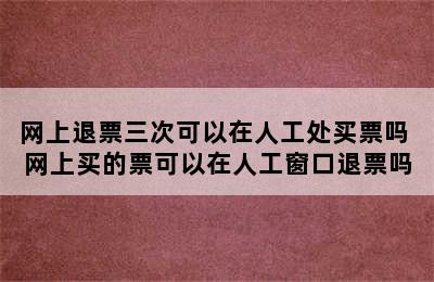 网上退票三次可以在人工处买票吗 网上买的票可以在人工窗口退票吗